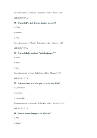 Resposta correta: c) Salomão. Referência bíblica: 1 Reis 4:30.
VER RESPOSTA
35 - Quem foi "o pai de uma grande nação"?
a) Paulo
b) Abraão
c) Noé
Resposta correta: b) Abraão. Referência bíblica: Gênesis 18:18.
VER RESPOSTA
36 - Quem foi chamado de "rei dos judeus"?
a) Jesus
b) Judas
c) Davi
Resposta correta: a) Jesus. Referência bíblica: Mateus 27:37.
VER RESPOSTA
37 - Quem avisou a Maria que ela teria um filho?
a) Um soldado
b) Um anjo
c) Um profeta
Resposta correta: b) Um anjo. Referência bíblica: Lucas 1:28-29.
VER RESPOSTA
38 - Qual o nome da esposa de Abraão?
a) Ana
b) Raquel
 