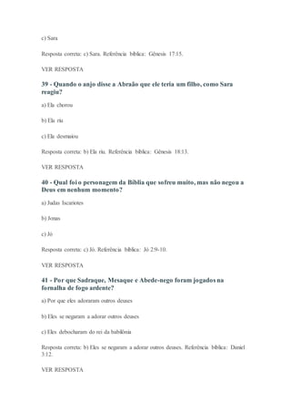 c) Sara
Resposta correta: c) Sara. Referência bíblica: Gênesis 17:15.
VER RESPOSTA
39 - Quando o anjo disse a Abraão que ele teria um filho, como Sara
reagiu?
a) Ela chorou
b) Ela riu
c) Ela desmaiou
Resposta correta: b) Ela riu. Referência bíblica: Gênesis 18:13.
VER RESPOSTA
40 - Qual foi o personagem da Bíblia que sofreu muito, mas não negou a
Deus em nenhum momento?
a) Judas Iscariotes
b) Jonas
c) Jó
Resposta correta: c) Jó. Referência bíblica: Jó 2:9-10.
VER RESPOSTA
41 - Por que Sadraque, Mesaque e Abede-nego foram jogados na
fornalha de fogo ardente?
a) Por que eles adoraram outros deuses
b) Eles se negaram a adorar outros deuses
c) Eles debocharam do rei da babilônia
Resposta correta: b) Eles se negaram a adorar outros deuses. Referência bíblica: Daniel
3:12.
VER RESPOSTA
 