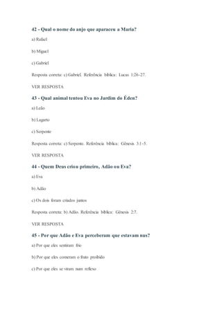 42 - Qual o nome do anjo que aparaceu a Maria?
a) Rafael
b) Miguel
c) Gabriel
Resposta correta: c) Gabriel. Referência bíblica: Lucas 1:26-27.
VER RESPOSTA
43 - Qual animal tentou Eva no Jardim do Éden?
a) Leão
b) Lagarto
c) Serpente
Resposta correta: c) Serpente. Referência bíblica: Gênesis 3:1-5.
VER RESPOSTA
44 - Quem Deus criou primeiro, Adão ou Eva?
a) Eva
b) Adão
c) Os dois foram criados juntos
Resposta correta: b) Adão. Referência bíblica: Gênesis 2:7.
VER RESPOSTA
45 - Por que Adão e Eva perceberam que estavam nus?
a) Por que eles sentiram frio
b) Por que eles comeram o fruto proibido
c) Por que eles se viram num reflexo
 