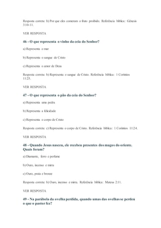 Resposta correta: b) Por que eles comeram o fruto proibido. Referência bíblica: Gênesis
3:10-11.
VER RESPOSTA
46 - O que representa o vinho da ceia do Senhor?
a) Representa o mar
b) Representa o sangue de Cristo
c) Representa o amor de Deus
Resposta correta: b) Representa o sangue de Cristo. Referência bíblica: 1 Coríntios
11:25.
VER RESPOSTA
47 - O que representa o pão da ceia do Senhor?
a) Representa uma pedra
b) Representa a felicidade
c) Representa o corpo de Cristo
Resposta correta: c) Representa o corpo de Cristo. Referência bíblica: 1 Coríntios 11:24.
VER RESPOSTA
48 - Quando Jesus nasceu, ele recebeu presentes dos magos do oriente.
Quais foram?
a) Diamante, ferro e perfume
b) Ouro, incenso e mirra
c) Ouro, prata e bronze
Resposta correta: b) Ouro, incenso e mirra. Referência bíblica: Mateus 2:11.
VER RESPOSTA
49 - Na parábola da ovelha perdida, quando umas das ovelhas se perdeu
o que o pastor fez?
 