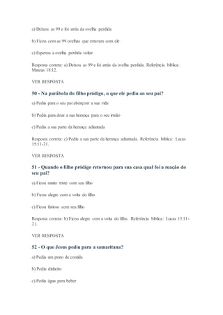 a) Deixou as 99 e foi atrás da ovelha perdida
b) Ficou com as 99 ovelhas que estavam com ele
c) Esperou a ovelha perdida voltar
Resposta correta: a) Deixou as 99 e foi atrás da ovelha perdida. Referência bíblica:
Mateus 18:12.
VER RESPOSTA
50 - Na parábola do filho pródigo, o que ele pediu ao seu pai?
a) Pediu para o seu pai abençoar a sua vida
b) Pediu para doar a sua herança para o seu irmão
c) Pediu a sua parte da herança adiantada
Resposta correta: c) Pediu a sua parte da herança adiantada. Referência bíblica: Lucas
15:11-21.
VER RESPOSTA
51 - Quando o filho pródigo retornou para sua casa qual foi a reação do
seu pai?
a) Ficou muito triste com seu filho
b) Ficou alegre com a volta do filho
c) Ficou furioso com seu filho
Resposta correta: b) Ficou alegre com a volta do filho. Referência bíblica: Lucas 15:11-
21.
VER RESPOSTA
52 - O que Jesus pediu para a samaritana?
a) Pediu um prato de comida
b) Pediu dinheiro
c) Pediu água para beber
 