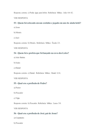 Resposta correta: c) Pediu água para beber. Referência bíblica: João 4:4-42.
VER RESPOSTA
53 - Quem foi colocado em um cestinho e jogado em um rio ainda bebê?
a) Jesus
b) Moisés
c) Jacó
Resposta correta: b) Moisés. Referência bíblica: Êxodo 2:3.
VER RESPOSTA
54 - Quem foi o profeta que foi lançado na cova dos Leões?
a) João Batista
b) Isaías
c) Daniel
Resposta correta: c) Daniel. Referência bíblica: Daniel 6:16.
VER RESPOSTA
55 - Qual era a profissão de Pedro?
a) Pastor
b) Pescador
c) Vigia
Resposta correta: b) Pescador. Referência bíblica: Lucas 5:8.
VER RESPOSTA
56 - Qual era a profissão de José, pai de Jesus?
a) Carpinteiro
b) Pescador
 