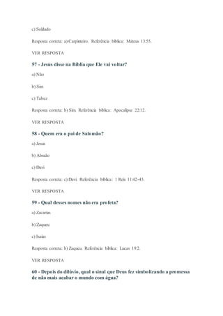 c) Soldado
Resposta correta: a) Carpinteiro. Referência bíblica: Mateus 13:55.
VER RESPOSTA
57 - Jesus disse na Bíblia que Ele vai voltar?
a) Não
b) Sim
c) Talvez
Resposta correta: b) Sim. Referência bíblica: Apocalipse 22:12.
VER RESPOSTA
58 - Quem era o pai de Salomão?
a) Jesus
b) Abraão
c) Davi
Resposta correta: c) Davi. Referência bíblica: 1 Reis 11:42-43.
VER RESPOSTA
59 - Qual desses nomes não era profeta?
a) Zacarias
b) Zaqueu
c) Isaías
Resposta correta: b) Zaqueu. Referência bíblica: Lucas 19:2.
VER RESPOSTA
60 - Depois do dilúvio, qual o sinal que Deus fez simbolizando a promessa
de não mais acabar o mundo com água?
 