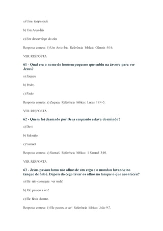 a) Uma tempestade
b) Um Arco-Íris
c) Fez descer fogo do céu
Resposta correta: b) Um Arco-Íris. Referência bíblica: Gênesis 9:16.
VER RESPOSTA
61 - Qual era o nome do homem pequeno que subiu na árvore para ver
Jesus?
a) Zaqueu
b) Pedro
c) Paulo
Resposta correta: a) Zaqueu. Referência bíblica: Lucas 19:4-5.
VER RESPOSTA
62 - Quem foi chamado por Deus enquanto estava dormindo?
a) Davi
b) Salomão
c) Samuel
Resposta correta: c) Samuel. Referência bíblica: 1 Samuel 3:10.
VER RESPOSTA
63 - Jesus passou lama nos olhos de um cego e o mandou lavar-se no
tanque de Siloé. Depois do cego lavar os olhos no tanque o que aconteceu?
a) Ele não conseguia ver nada!
b) Ele passou a ver!
c) Ele ficou doente.
Resposta correta: b) Ele passou a ver! Referência bíblica: João 9:7.
 