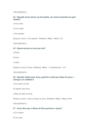VER RESPOSTA
64 - Quando Jesus entrou em Jerusalém, ele entrou montado em qual
animal?
a) Um cavalo
b) Um camelo
c) Um jumento
Resposta correta: c) Um jumento. Referência bíblica: Mateus 21:5.
VER RESPOSTA
65 - Quem morreu na cruz por nós?
a) Pedro
b) Jesus
c) Judas
Resposta correta: b) Jesus. Referência bíblica: 1 Tessalonicenses 5:10.
VER RESPOSTA
66 - Quando Judas traiu Jesus, qual foi o sinal que Judas fez para o
entregar aos soldados?
a) Um aperto de mão
b) Apontou para Jesus
c) Deu um beijo em Jesus
Resposta correta: c) Deu um beijo em Jesus. Referência bíblica: Mateus 26:48.
VER RESPOSTA
67 - Jesus disse que o Reino de Deus pertence a quem?
a) Às crianças
b) Aos maus
 