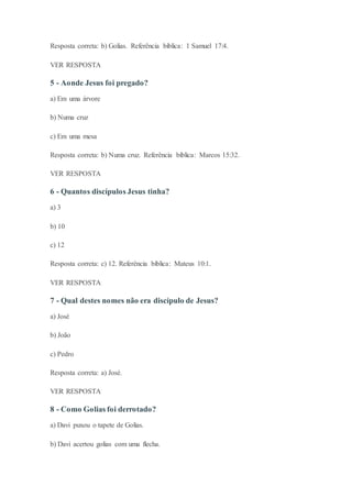 Resposta correta: b) Golias. Referência bíblica: 1 Samuel 17:4.
VER RESPOSTA
5 - Aonde Jesus foi pregado?
a) Em uma árvore
b) Numa cruz
c) Em uma mesa
Resposta correta: b) Numa cruz. Referência bíblica: Marcos 15:32.
VER RESPOSTA
6 - Quantos discípulos Jesus tinha?
a) 3
b) 10
c) 12
Resposta correta: c) 12. Referência bíblica: Mateus 10:1.
VER RESPOSTA
7 - Qual destes nomes não era discípulo de Jesus?
a) José
b) João
c) Pedro
Resposta correta: a) José.
VER RESPOSTA
8 - Como Golias foi derrotado?
a) Davi puxou o tapete de Golias.
b) Davi acertou golias com uma flecha.
 