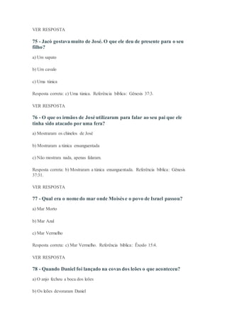 VER RESPOSTA
75 - Jacó gostava muito de José. O que ele deu de presente para o seu
filho?
a) Um sapato
b) Um cavalo
c) Uma túnica
Resposta correta: c) Uma túnica. Referência bíblica: Gênesis 37:3.
VER RESPOSTA
76 - O que os irmãos de José utilizaram para falar ao seu pai que ele
tinha sido atacado por uma fera?
a) Mostraram os chinelos de José
b) Mostraram a túnica ensanguentada
c) Não mostrara nada, apenas falaram.
Resposta correta: b) Mostraram a túnica ensanguentada. Referência bíblica: Gênesis
37:31.
VER RESPOSTA
77 - Qual era o nome do mar onde Moisés e o povo de Israel passou?
a) Mar Morto
b) Mar Azul
c) Mar Vermelho
Resposta correta: c) Mar Vermelho. Referência bíblica: Êxodo 15:4.
VER RESPOSTA
78 - Quando Daniel foi lançado na covas dos leões o que aconteceu?
a) O anjo fechou a boca dos leões
b) Os leões devoraram Daniel
 
