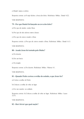 c) Daniel matou os leões
Resposta correta: a) O anjo fechou a boca dos leões. Referência bíblica: Daniel 6:22.
VER RESPOSTA
79 - Por que Daniel foi lançado na cova dos leões?
a) Por que ele mentiu contra Deus
b) Por que ele não adorou outros deuses
c) Por que ele estava orando a Deus
Resposta correta: c) Por que ele estava orando a Deus. Referência bíblica: Daniel 6:13.
VER RESPOSTA
80 - Aonde Jesus foi tentado pelo Diabo?
a) No deserto
b) Em um barco
c) No templo
Resposta correta: a) No deserto. Referência bíblica: Mateus 4:1.
VER RESPOSTA
81 - Quando Pedro cortou a orelha do sodado, o que Jesus fez?
a) Cortou a orelha de Pedro
b) Colocou a orelha de volta no lugar
c) Fez um curativo no soldado
Resposta correta: b) Colocou a orelha de volta no lugar. Referência bíblica: Lucas
22:51.
VER RESPOSTA
82 - Davi foi rei que qual nação?
 