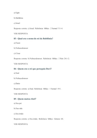 a) Egito
b) Babilônia
c) Israel
Resposta correta: c) Israel. Referência bíblica: 2 Samuel 5:1-4.
VER RESPOSTA
83 - Qual era o nome do rei da Babilônia?
a) Faraó
b) Nabucodonosor
c) César
Resposta correta: b) Nabucodonosor. Referência bíblica: 2 Reis 24:1-2.
VER RESPOSTA
84 - Quem era o rei que perseguia Davi?
a) Saul
b) Nabucodonosor
c) Dario
Resposta correta: a) Saul. Referência bíblica: 1 Samuel 19:1.
VER RESPOSTA
85 - Quem matou Abel?
a) Seu pai
b) Sua mãe
c) Seu irmão
Resposta correta: c) Seu irmão. Referência bíblica: Gênesis 4:8.
VER RESPOSTA
 