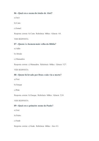 86 - Qual era o nome do irmão de Abel?
a) Jacó
b) Caim
c) Ismael
Resposta correta: b) Caim. Referência bíblica: Gênesis 4:8.
VER RESPOSTA
87 - Quem é o homem mais velho da Bíblia?
a) Adão
b) Abraão
c) Matusalém
Resposta correta: c) Matusalém. Referência bíblica: Gênesis 5:27.
VER RESPOSTA
88 - Quem foi levado por Deus e não viu a morte?
a) Noé
b) Enoque
c) Rute
Resposta correta: b) Enoque. Referência bíblica: Gênesis 5:24.
VER RESPOSTA
89 - Qual era o primeiro nome de Paulo?
a) José
b) Pedro
c) Saulo
Resposta correta: c) Saulo. Referência bíblica: Atos 8:3.
 