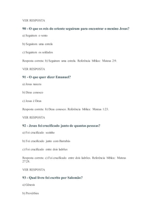 VER RESPOSTA
90 - O que os reis do oriente seguiram para encontrar o menino Jesus?
a) Seguiram o vento
b) Seguiram uma estrela
c) Seguiram os soldados
Resposta correta: b) Seguiram uma estrela. Referência bíblica: Mateus 2:9.
VER RESPOSTA
91 - O que quer dizer Emanuel?
a) Jesus nasceu
b) Deus conosco
c) Jesus é Deus
Resposta correta: b) Deus conosco. Referência bíblica: Mateus 1:23.
VER RESPOSTA
92 - Jesus foi crucificado junto de quantas pessoas?
a) Foi crucificado sozinho
b) Foi crucificado junto com Barrabás
c) Foi crucificado entre dois ladrões
Resposta correta: c) Foi crucificado entre dois ladrões. Referência bíblica: Mateus
27:28.
VER RESPOSTA
93 - Qual livro foi escrito por Salomão?
a) Gênesis
b) Provérbios
 
