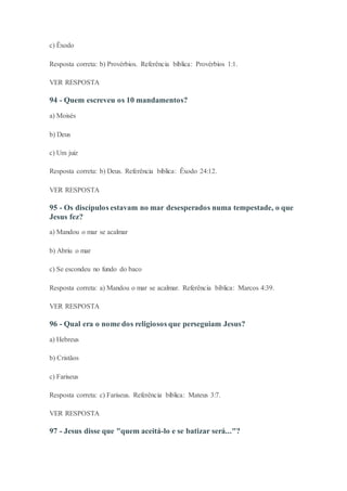 c) Êxodo
Resposta correta: b) Provérbios. Referência bíblica: Provérbios 1:1.
VER RESPOSTA
94 - Quem escreveu os 10 mandamentos?
a) Moisés
b) Deus
c) Um juiz
Resposta correta: b) Deus. Referência bíblica: Êxodo 24:12.
VER RESPOSTA
95 - Os discípulos estavam no mar desesperados numa tempestade, o que
Jesus fez?
a) Mandou o mar se acalmar
b) Abriu o mar
c) Se escondeu no fundo do baco
Resposta correta: a) Mandou o mar se acalmar. Referência bíblica: Marcos 4:39.
VER RESPOSTA
96 - Qual era o nome dos religiosos que perseguiam Jesus?
a) Hebreus
b) Cristãos
c) Fariseus
Resposta correta: c) Fariseus. Referência bíblica: Mateus 3:7.
VER RESPOSTA
97 - Jesus disse que "quem aceitá-lo e se batizar será..."?
 