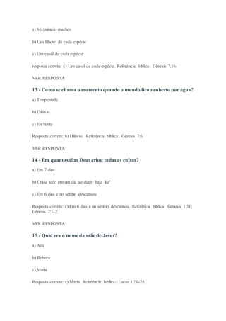 a) Só animais machos
b) Um filhote de cada espécie
c) Um casal de cada espécie
resposta correta: c) Um casal de cada espécie. Referência bíblica: Gênesis 7:16.
VER RESPOSTA
13 - Como se chama o momento quando o mundo ficou coberto por água?
a) Tempestade
b) Dilúvio
c) Enchente
Resposta correta: b) Dilúvio. Referência bíblica: Gênesis 7:6.
VER RESPOSTA
14 - Em quantos dias Deus criou todas as coisas?
a) Em 7 dias
b) Criou tudo em um dia ao dizer "haja luz"
c) Em 6 dias e no sétimo descansou
Resposta correta: c) Em 6 dias e no sétimo descansou. Referência bíblica: Gênesis 1:31;
Gênesis 2:1-2.
VER RESPOSTA
15 - Qual era o nome da mãe de Jesus?
a) Ana
b) Rebeca
c) Maria
Resposta correta: c) Maria. Referência bíblica: Lucas 1:26-28.
 