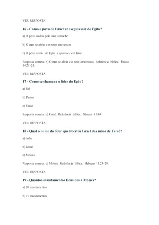 VER RESPOSTA
16 - Como o povo de Israel conseguiu sair do Egito?
a) O povo nadou pelo mar vermelho
b) O mar se abriu e o povo atravessou
c) O povo sumiu do Egito e apareceu em Israel
Resposta correta: b) O mar se abriu e o povo atravessou. Referência bíblica: Êxodo
14:21-23.
VER RESPOSTA
17 - Como se chamava o líder do Egito?
a) Rei
b) Pastor
c) Faraó
Resposta correta: c) Faraó. Referência bíblica: Gênesis 41:14.
VER RESPOSTA
18 - Qual o nome do líder que libertou Israel das mãos de Faraó?
a) Arão
b) Josué
c) Moisés
Resposta correta: c) Moisés. Referência bíblica: Hebreus 11:23-29.
VER RESPOSTA
19 - Quantos mandamentos Deus deu a Moisés?
a) 20 mandamentos
b) 10 mandamentos
 