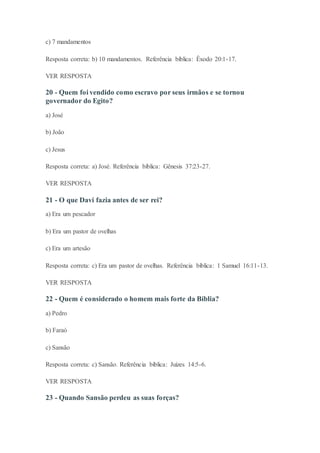 c) 7 mandamentos
Resposta correta: b) 10 mandamentos. Referência bíblica: Êxodo 20:1-17.
VER RESPOSTA
20 - Quem foi vendido como escravo por seus irmãos e se tornou
governador do Egito?
a) José
b) João
c) Jesus
Resposta correta: a) José. Referência bíblica: Gênesis 37:23-27.
VER RESPOSTA
21 - O que Davi fazia antes de ser rei?
a) Era um pescador
b) Era um pastor de ovelhas
c) Era um artesão
Resposta correta: c) Era um pastor de ovelhas. Referência bíblica: 1 Samuel 16:11-13.
VER RESPOSTA
22 - Quem é considerado o homem mais forte da Bíblia?
a) Pedro
b) Faraó
c) Sansão
Resposta correta: c) Sansão. Referência bíblica: Juízes 14:5-6.
VER RESPOSTA
23 - Quando Sansão perdeu as suas forças?
 