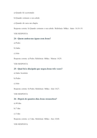 a) Quando foi acorrentado
b) Quando cortaram o seu cabelo
c) Quando ele usou um chapéu
Resposta correta: b) Quando cortaram o seu cabelo. Referência bíblica: Juízes 16:18-19.
VER RESPOSTA
24 - Quem andou nas águas com Jesus?
a) Pedro
b) Judas
c) João
Resposta correta: a) Pedro. Referência bíblica: Mateus 14:29.
VER RESPOSTA
25 - Qual foi o discípulo que negou Jesus três vezes?
a) Judas Iscariotes
b) Pedro
c) João
Resposta correta: b) Pedro. Referência bíblica: João 18:27.
VER RESPOSTA
26 - Depois de quantos dias Jesus ressuscitou?
a) 40 dias
b) 7 dias
c) 3 dias
Resposta correta: c) 3 dias. Referência bíblica: Atos 10:40.
VER RESPOSTA
 