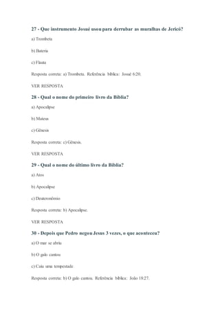 27 - Que instrumento Josué usou para derrubar as muralhas de Jericó?
a) Trombeta
b) Bateria
c) Flauta
Resposta correta: a) Trombeta. Referência bíblica: Josué 6:20.
VER RESPOSTA
28 - Qual o nome do primeiro livro da Bíblia?
a) Apocalipse
b) Mateus
c) Gênesis
Resposta correta: c) Gênesis.
VER RESPOSTA
29 - Qual o nome do último livro da Bíblia?
a) Atos
b) Apocalipse
c) Deuteronômio
Resposta correta: b) Apocalipse.
VER RESPOSTA
30 - Depois que Pedro negou Jesus 3 vezes, o que aconteceu?
a) O mar se abriu
b) O galo cantou
c) Caiu uma tempestade
Resposta correta: b) O galo cantou. Referência bíblica: João 18:27.
 