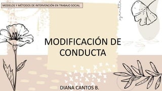 MODIFICACIÓN DE
CONDUCTA
DIANA CANTOS B.
MODELOS Y MÉTODOS DE INTERVENCIÓN EN TRABAJO SOCIAL
 