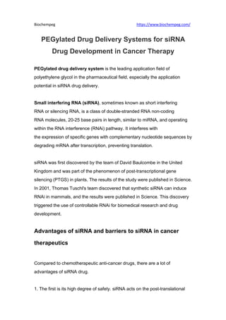 Biochempeg https://www.biochempeg.com/
PEGylated Drug Delivery Systems for siRNA
Drug Development in Cancer Therapy
PEGylated drug delivery system is the leading application field of
polyethylene glycol in the pharmaceutical field, especially the application
potential in siRNA drug delivery.
Small interfering RNA (siRNA), sometimes known as short interfering
RNA or silencing RNA, is a class of double-stranded RNA non-coding
RNA molecules, 20-25 base pairs in length, similar to miRNA, and operating
within the RNA interference (RNAi) pathway. It interferes with
the expression of specific genes with complementary nucleotide sequences by
degrading mRNA after transcription, preventing translation.
siRNA was first discovered by the team of David Baulcombe in the United
Kingdom and was part of the phenomenon of post-transcriptional gene
silencing (PTGS) in plants. The results of the study were published in Science.
In 2001, Thomas Tuschl's team discovered that synthetic siRNA can induce
RNAi in mammals, and the results were published in Science. This discovery
triggered the use of controllable RNAi for biomedical research and drug
development.
Advantages of siRNA and barriers to siRNA in cancer
therapeutics
Compared to chemotherapeutic anti-cancer drugs, there are a lot of
advantages of siRNA drug.
1. The first is its high degree of safety. siRNA acts on the post-translational
 