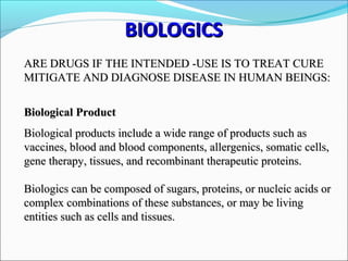 ARE DRUGS IF THE INTENDED -USE IS TO TREAT CUREARE DRUGS IF THE INTENDED -USE IS TO TREAT CURE
MITIGATE AND DIAGNOSE DISEASE IN HUMAN BEINGS:MITIGATE AND DIAGNOSE DISEASE IN HUMAN BEINGS:
Biological ProductBiological Product
Biological products include a wide range of products such asBiological products include a wide range of products such as
vaccines, blood and blood components, allergenics, somatic cells,vaccines, blood and blood components, allergenics, somatic cells,
gene therapy, tissues, and recombinant therapeutic proteins.gene therapy, tissues, and recombinant therapeutic proteins.
Biologics can be composed of sugars, proteins, or nucleic acids orBiologics can be composed of sugars, proteins, or nucleic acids or
complex combinations of these substances, or may be livingcomplex combinations of these substances, or may be living
entities such as cells and tissues.entities such as cells and tissues.
BIOLOGICSBIOLOGICS
 