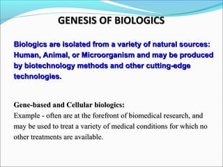 Biologics are isolated from a variety of natural sources:Biologics are isolated from a variety of natural sources:
Human, Animal, or Microorganism and may be producedHuman, Animal, or Microorganism and may be produced
by biotechnology methods and other cutting-edgeby biotechnology methods and other cutting-edge
technologies.technologies.
Gene-based and Cellular biologics:Gene-based and Cellular biologics:
Example - often are at the forefront of biomedical research, andExample - often are at the forefront of biomedical research, and
may be used to treat a variety of medical conditions for which nomay be used to treat a variety of medical conditions for which no
other treatments are available.other treatments are available.
GENESIS OF BIOLOGICSGENESIS OF BIOLOGICS
 