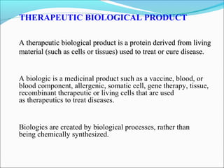 THERAPEUTIC BIOLOGICAL PRODUCT
A therapeutic biological product is a protein derived from livingA therapeutic biological product is a protein derived from living
material (such as cells or tissues) used to treat or cure disease.material (such as cells or tissues) used to treat or cure disease.
A biologic is a medicinal product such as a vaccine, blood, or
blood component, allergenic, somatic cell, gene therapy, tissue,
recombinant therapeutic or living cells that are used
as therapeutics to treat diseases.
Biologics are created by biological processes, rather than
being chemically synthesized.
 