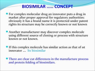 BIOSIMILAR …… CONCEPT
For complex molecular drug an innovator puts a drug in
market after proper approval for regulatory authorities:
obviously it has a brand name it is protected under patent
rights its structure may be correctly known or not known
Another manufacturer may discover complex molecule
using different source of cloning or process with structure
known or not known.
If this complex molecule has similar action as that of 1st
innovator …. Its biosimilar
There are clear cut differences in the manufacture process
and protein folding of biosimilars.
 