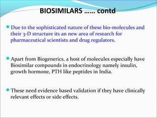 BIOSIMILARS …… contd
Due to the sophisticated nature of these bio-molecules and
their 3-D structure its an new area of research for
pharmaceutical scientists and drug regulators.
Apart from Biogenerics, a host of molecules especially have
Biosimilar compounds in endocrinology namely insulin,
growth hormone, PTH like peptides in India.
These need evidence based validation if they have clinically
relevant effects or side effects.
 