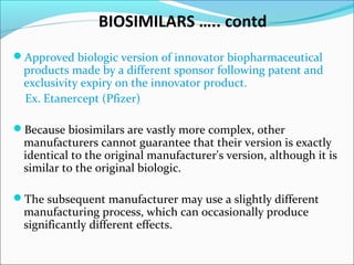 BIOSIMILARS ….. contd
Approved biologic version of innovator biopharmaceutical
products made by a different sponsor following patent and
exclusivity expiry on the innovator product.
Ex. Etanercept (Pfizer)
Because biosimilars are vastly more complex, other
manufacturers cannot guarantee that their version is exactly
identical to the original manufacturer's version, although it is
similar to the original biologic.
The subsequent manufacturer may use a slightly different
manufacturing process, which can occasionally produce
significantly different effects.
 