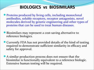 BIOLOGICS vs BIOSIMILARSBIOLOGICS vs BIOSIMILARS
Proteins produced by living cells, including monoclonal
antibodies, soluble receptors, receptor antagonists, novel
molecules derived by genetic engineering and other types of
proteins that can be used to treat human diseases.
Biosimilars may represent a cost-saving alternative to
reference biologics.
Currently FDA has not provided details of the kind of testing
required to demonstrate sufficient similarity in efficacy and
safety for approval.
A similar production process does not ensure that the
biosimilar is functionally equivalent to a reference biologic.
Extensive human testing will be required.
 