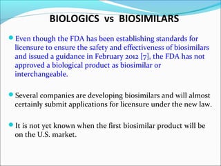 BIOLOGICS vs BIOSIMILARS
Even though the FDA has been establishing standards for
licensure to ensure the safety and effectiveness of biosimilars
and issued a guidance in February 2012 [7], the FDA has not
approved a biological product as biosimilar or
interchangeable.
Several companies are developing biosimilars and will almost
certainly submit applications for licensure under the new law.
It is not yet known when the first biosimilar product will be
on the U.S. market.
 