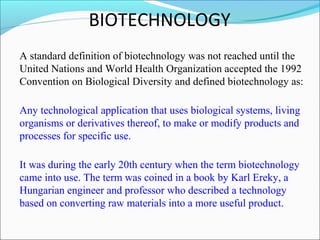 BIOTECHNOLOGY
A standard definition of biotechnology was not reached until the
United Nations and World Health Organization accepted the 1992
Convention on Biological Diversity and defined biotechnology as:
Any technological application that uses biological systems, living
organisms or derivatives thereof, to make or modify products and
processes for specific use.
It was during the early 20th century when the term biotechnology
came into use. The term was coined in a book by Karl Ereky, a
Hungarian engineer and professor who described a technology
based on converting raw materials into a more useful product.
 