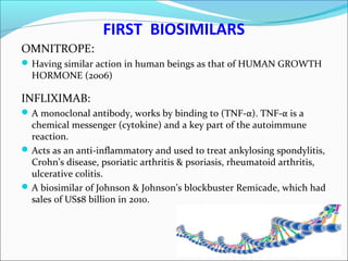FIRST BIOSIMILARS
OMNITROPE:
Having similar action in human beings as that of HUMAN GROWTH
HORMONE (2006)
INFLIXIMAB:
A monoclonal antibody, works by binding to (TNF-α). TNF-α is a
chemical messenger (cytokine) and a key part of the autoimmune
reaction.
Acts as an anti-inflammatory and used to treat ankylosing spondylitis,
Crohn’s disease, psoriatic arthritis & psoriasis, rheumatoid arthritis,
ulcerative colitis.
A biosimilar of Johnson & Johnson’s blockbuster Remicade, which had
sales of US$8 billion in 2010.
 