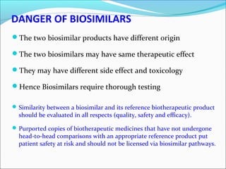 DANGER OF BIOSIMILARS
The two biosimilar products have different origin
The two biosimilars may have same therapeutic effect
They may have different side effect and toxicology
Hence Biosimilars require thorough testing
Similarity between a biosimilar and its reference biotherapeutic product
should be evaluated in all respects (quality, safety and efficacy).
Purported copies of biotherapeutic medicines that have not undergone
head-to-head comparisons with an appropriate reference product put
patient safety at risk and should not be licensed via biosimilar pathways.
 
