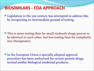 BIOSIMILARS - FDA APPROACH
Legislation in the 21st century has attempted to address this
by recognizing an intermediate ground of testing.
This is more testing than for small-molecule drugs proven to
be identical to each other, but less testing than for completely
new therapeutics.
In the European Union a specially adapted approval
procedure has been authorized for certain protein drugs,
termed similar biological medicinal products.
 