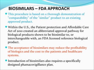 BIOSIMILARS – FDA APPROACH
This procedure is based on a thorough demonstration of
"comparability" of the "similar" product to an existing
approved product.
Within the U.S., the Patient protection and Affordable Care
Act of 2010 created an abbreviated approval pathway for
biological products shown to be biosimilar to, or
interchangeable with, an FDA licensed reference biological
product.
The acceptance of biosimilars may reduce the profitability
of biologics and the cost to the patients and healthcare
systems.
Introduction of biosimilars also requires a specifically
designed phamacovigillance plan.
 
