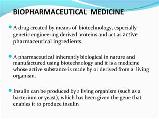 BIOPHARMACEUTICAL MEDICINE
A drug created by means of biotechnology, especially
genetic engineering derived proteins and act as active
pharmaceutical ingredients.
A pharmaceutical inherently biological in nature and
manufactured using biotechnology and it is a medicine
whose active substance is made by or derived from a living
organism.
Insulin can be produced by a living organism (such as a
bacterium or yeast), which has been given the gene that
enables it to produce insulin.
 