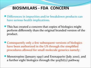 BIOSIMILARS - FDA CONCERN
Differences in impurities and/or breakdown products can
have serious health implications.
This has created a concern that copies of biologics might
perform differently than the original branded version of the
product.
Consequently only a few subsequent versions of biologics
have been authorized in the US through the simplified
procedures allowed for small molecule generics namely:
Menotropins (January 1997) and Enoxaparin (July 2010), and
a further eight biologics through the 505(b)(2) pathway
 