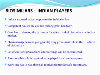 BIOSIMILARS – INDIAN PLAYERS
India is exposed to vast opportunities in biosimilars.
Competent houses are already making great headway.
Govt has to develop the pathways for safe arrival of biosimilars in indian
market.
Pharmacovigellence is going to play very prominent role in the advent
of biosimilars
Lot of cautions precautions and warnings will be encountered.
A responsible role is required to be played by all and every one .
every one has to rise above all motives to provide safe biosimilars.
 