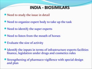 INDIA - BIOSIMILARSINDIA - BIOSIMILARS
Need to study the issue in detail
Need to organize expert body to take up the task
Need to identify the super experts
Need to listen from the mouth of horses
Evaluate the size of activity
Identify the inputs in terms of infrastructure experts facilities
finance, legislation under drugs and cosmetics rules
Strengthening of pharmaco-vigillence with special design
and plan
 