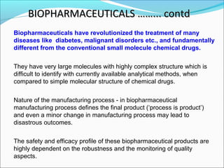 BIOPHARMACEUTICALS ……... contdBIOPHARMACEUTICALS ……... contd
Biopharmaceuticals have revolutionized the treatment of many
diseases like diabetes, malignant disorders etc., and fundamentally
different from the conventional small molecule chemical drugs.
They have very large molecules with highly complex structure which is
difficult to identify with currently available analytical methods, when
compared to simple molecular structure of chemical drugs.
Nature of the manufacturing process - in biopharmaceutical
manufacturing process defines the final product (‘process is product’)
and even a minor change in manufacturing process may lead to
disastrous outcomes.
The safety and efficacy profile of these biopharmaceutical products are
highly dependent on the robustness and the monitoring of quality
aspects.
 
