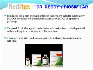 It induces cell death through antibody-dependent cellular cytotoxicity
(ADCC), complement-dependent cytotoxicity (CDC) or apoptosis
pathways.
Targeted B cell therapy via an infusion of rituximab ectively depletes B
cells resulting in a reduction in inflammation.
Therefore, it is also used to treat patients suffering from rheumatoid
arthritis.
DR. REDDY’s BIOSIMILAR
 
