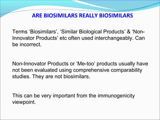 ARE BIOSIMILARS REALLY BIOSIMILARS
Terms ‘Biosimilars’, ‘Similar Biological Products’ & ‘Non-
Innovator Products’ etc often used interchangeably. Can
be incorrect.
Non-Innovator Products or ‘Me-too’ products usually have
not been evaluated using comprehensive comparability
studies. They are not biosimilars.
This can be very important from the immunogenicity
viewpoint.
 
