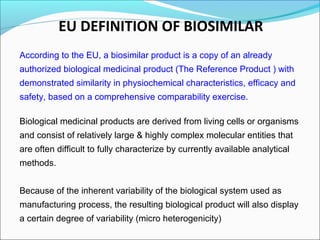 EU DEFINITION OF BIOSIMILAR
According to the EU, a biosimilar product is a copy of an already
authorized biological medicinal product (The Reference Product ) with
demonstrated similarity in physiochemical characteristics, efficacy and
safety, based on a comprehensive comparability exercise.
Biological medicinal products are derived from living cells or organisms
and consist of relatively large & highly complex molecular entities that
are often difficult to fully characterize by currently available analytical
methods.
Because of the inherent variability of the biological system used as
manufacturing process, the resulting biological product will also display
a certain degree of variability (micro heterogenicity)
 