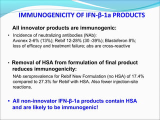 IMMUNOGENICITY OF IFN-β-1a PRODUCTS
All innovator products are immunogenic:
• Incidence of neutralizing antibodies (NAb):
Avonex 2-6% (13%); Rebif 12-28% (30 -39%); Blastoferon 8%;
loss of efficacy and treatment failure; abs are cross-reactive
• Removal of HSA from formulation of final product
reduces immunogenicity:
NAb seroprevalence for Rebif New Formulation (no HSA) of 17.4%
compared to 27.3% for Rebif with HSA. Also fewer injection-site
reactions.
• All non-innovator IFN-β-1a products contain HSA
and are likely to be immunogenic!
 