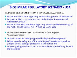 BIOSIMILAR REGULATORY SCENARIO - USA
BIOLOGICS PRICE COMPETITION & INNOVATION ACT”(BPCIA)
BPCIA provides a clear regulatory pathway for approval of “biosimilars”
Enacted on March 23, 2010, as a part of the Patient Protection and
Affordable Care Act
BPCIA establishes a biosimilar regulatory pathway under Section 351 of
the Public Health Service Act (PHSA), 42 U.S.C. §262
In very general terms, BPCIA authorizes FDA to approve
“biosimilars”based
on similarity to an already-approved biologic (reference product
Reliance on the safety and efficacy findings of the reference product
(subject to data package protection, if applicable); and
reduced package of clinical and non-clinical safety and efficacy data for
the biosimilar
 