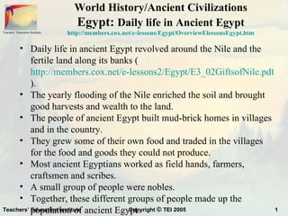 World History/Ancient Civilizations
                                  Egypt: Daily life in Ancient Egypt
Teachers’ Education Institute   http://members.cox.net/e-lessons/Egypt/OverviewElessonsEgypt.htm

     • Daily life in ancient Egypt revolved around the Nile and the
          fertile land along its banks (
          http://members.cox.net/e-lessons2/Egypt/E3_02GiftsofNile.pdf
          ).
     • The yearly flooding of the Nile enriched the soil and brought
          good harvests and wealth to the land.
     • The people of ancient Egypt built mud-brick homes in villages
          and in the country.
     • They grew some of their own food and traded in the villages
          for the food and goods they could not produce.
     • Most ancient Egyptians worked as field hands, farmers,
          craftsmen and scribes.
     • A small group of people were nobles.
     • Together, these different groups of people made up the
Teachers’ population of ancient Egypt.
          Education Institute        Copyright © TEI 2005              1
 