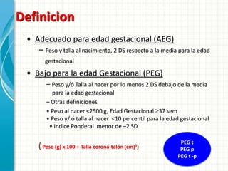 Definicion
 • Adecuado para edad gestacional (AEG)
    – Peso y talla al nacimiento, 2 DS respecto a la media para la edad
        gestacional

 • Bajo para la edad Gestacional (PEG)
        – Peso y/ó Talla al nacer por lo menos 2 DS debajo de la media
          para la edad gestacional
        – Otras definiciones
        • Peso al nacer <2500 g, Edad Gestacional 37 sem
        • Peso y/ ó talla al nacer <10 percentil para la edad gestacional
         • Indice Ponderal menor de –2 SD

                                                             PEG t
     ( Peso (g) x 100   Talla   corona-talón (cm)3)          PEG p
                                                            PEG t -p
 