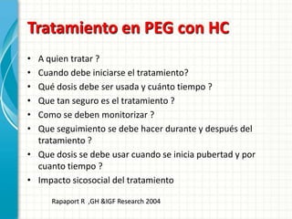 Tratamiento en PEG con HC
• A quien tratar ?
• Cuando debe iniciarse el tratamiento?
• Qué dosis debe ser usada y cuánto tiempo ?
• Que tan seguro es el tratamiento ?
• Como se deben monitorizar ?
• Que seguimiento se debe hacer durante y después del
  tratamiento ?
• Que dosis se debe usar cuando se inicia pubertad y por
  cuanto tiempo ?
• Impacto sicosocial del tratamiento

     Rapaport R ,GH &IGF Research 2004
 