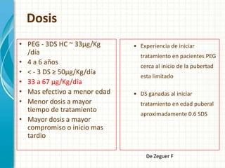 Dosis
• PEG - 3DS HC ~ 33µg/Kg      • Experiencia de iniciar
  /día                          tratamiento en pacientes PEG
• 4 a 6 años                    cerca al inicio de la pubertad
• < - 3 DS ≥ 50µg/Kg/día
                                esta limitado
• 33 a 67 µg/Kg/día
• Mas efectivo a menor edad   • DS ganadas al iniciar
• Menor dosis a mayor           tratamiento en edad puberal
  tiempo de tratamiento
                                aproximadamente 0.6 SDS
• Mayor dosis a mayor
  compromiso o inicio mas
  tardio

                                  De Zeguer F
 